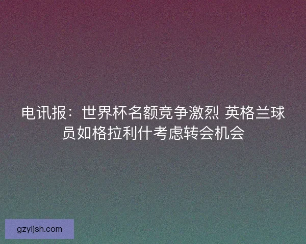 电讯报:世界杯名额竞争激烈 英格兰球员如格拉利什考虑转会机会 电讯报:世界杯名额竞争激烈 英格兰球员如格拉利什考虑转会机会