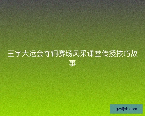 王宇大运会夺铜赛场风采课堂传授技巧故事