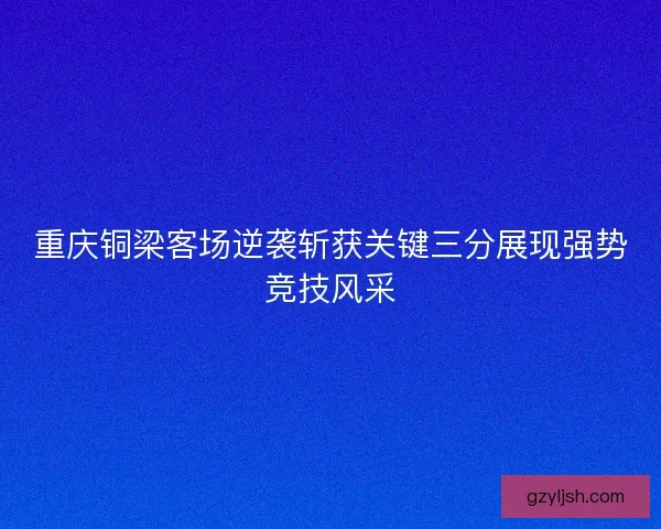 重庆铜梁客场逆袭斩获关键三分展现强势竞技风采