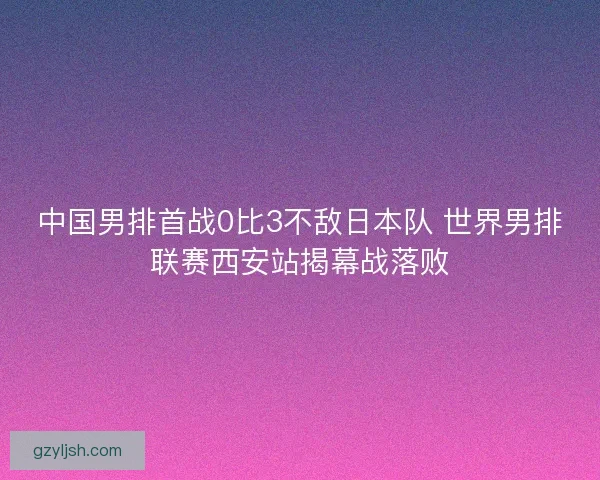 中国男排首战0比3不敌日本队 世界男排联赛西安站揭幕战落败