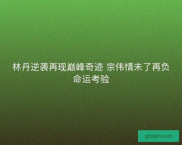 林丹逆袭再现巅峰奇迹 宗伟情未了再负命运考验