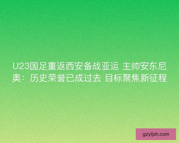 U23国足重返西安备战亚运 主帅安东尼奥：历史荣誉已成过去 目标聚焦新征程