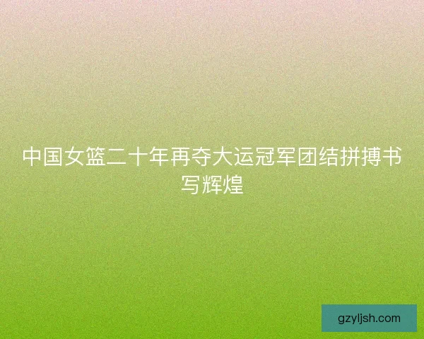 中国女篮二十年再夺大运冠军团结拼搏书写辉煌