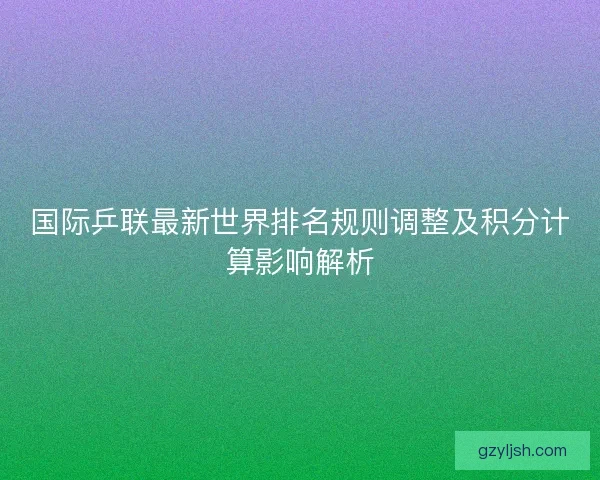 国际乒联最新世界排名规则调整及积分计算影响解析