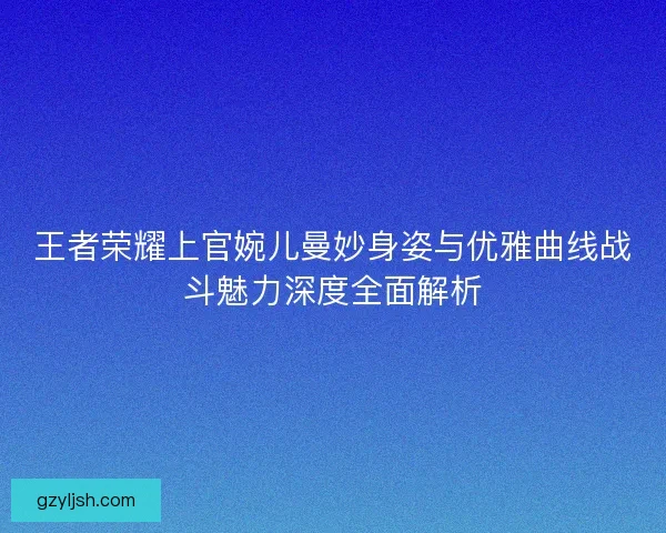 王者荣耀上官婉儿曼妙身姿与优雅曲线战斗魅力深度全面解析