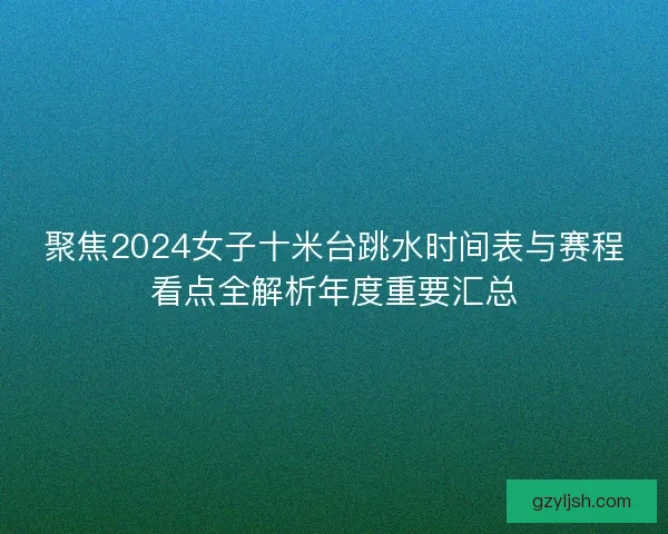 聚焦2024女子十米台跳水时间表与赛程看点全解析年度重要汇总