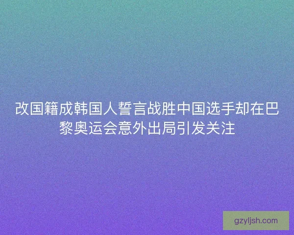 改国籍成韩国人誓言战胜中国选手却在巴黎奥运会意外出局引发关注