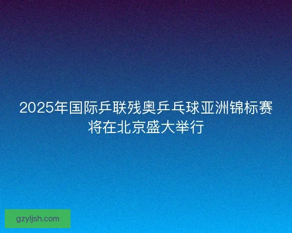 2025年国际乒联残奥乒乓球亚洲锦标赛将在北京盛大举行