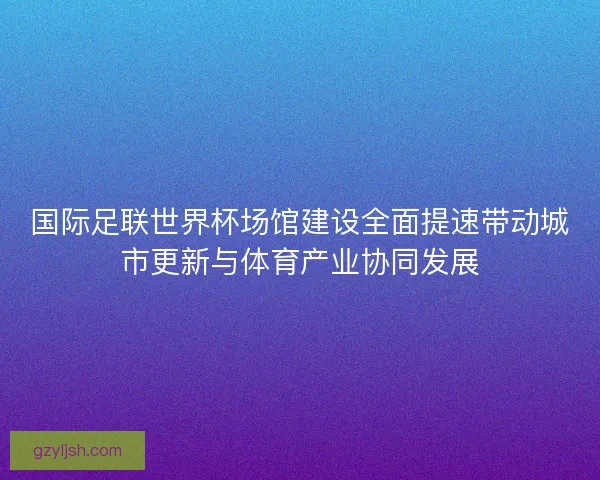 国际足联世界杯场馆建设全面提速带动城市更新与体育产业协同发展 国际足联世界杯场馆建设全面提速带动城市更新与体育产业协同发展