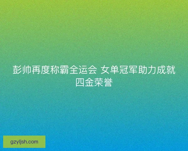 彭帅再度称霸全运会 女单冠军助力成就四金荣誉 彭帅再度称霸全运会 女单冠军助力成就四金荣誉