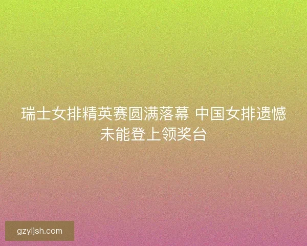 瑞士女排精英赛圆满落幕 中国女排遗憾未能登上领奖台