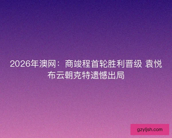 2026年澳网:商竣程首轮胜利晋级 袁悦布云朝克特遗憾出局 2026年澳网:商竣程首轮胜利晋级 袁悦布云朝克特遗憾出局