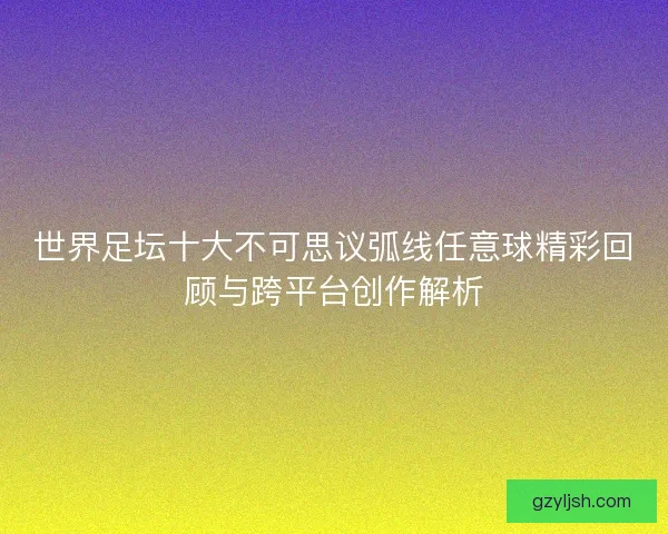 世界足坛十大不可思议弧线任意球精彩回顾与跨平台创作解析