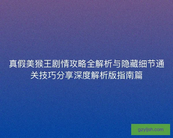 真假美猴王剧情攻略全解析与隐藏细节通关技巧分享深度解析版指南篇
