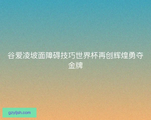 谷爱凌坡面障碍技巧世界杯再创辉煌勇夺金牌