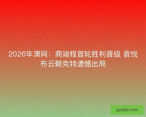 2026年澳网:商竣程首轮胜利晋级 袁悦布云朝克特遗憾出局 2026年澳网:商竣程首轮胜利晋级 袁悦布云朝克特遗憾出局