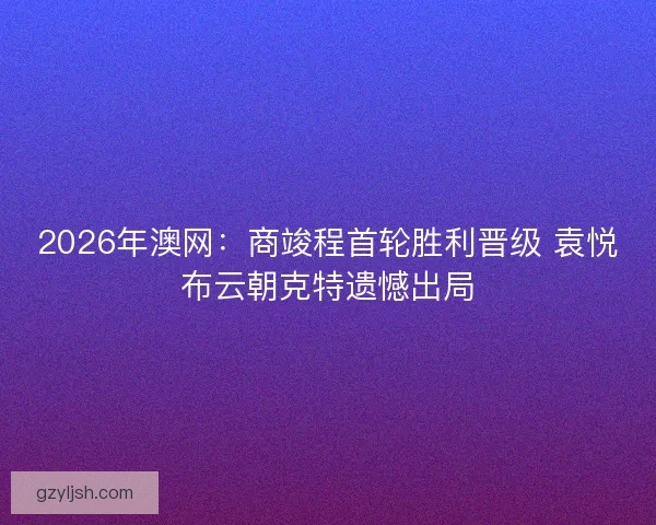 2026年澳网:商竣程首轮胜利晋级 袁悦布云朝克特遗憾出局 2026年澳网:商竣程首轮胜利晋级 袁悦布云朝克特遗憾出局