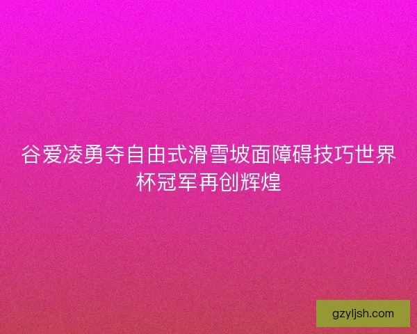 谷爱凌勇夺自由式滑雪坡面障碍技巧世界杯冠军再创辉煌