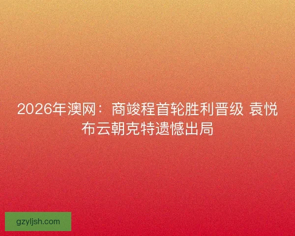 2026年澳网：商竣程首轮胜利晋级 袁悦布云朝克特遗憾出局