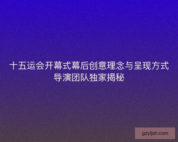 十五运会开幕式幕后创意理念与呈现方式导演团队独家揭秘 十五运会开幕式幕后创意理念与呈现方式导演团队独家揭秘