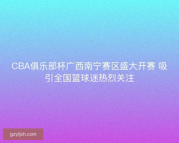 CBA俱乐部杯广西南宁赛区盛大开赛 吸引全国篮球迷热烈关注