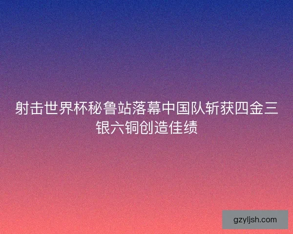 射击世界杯秘鲁站落幕中国队斩获四金三银六铜创造佳绩 射击世界杯秘鲁站落幕中国队斩获四金三银六铜创造佳绩
