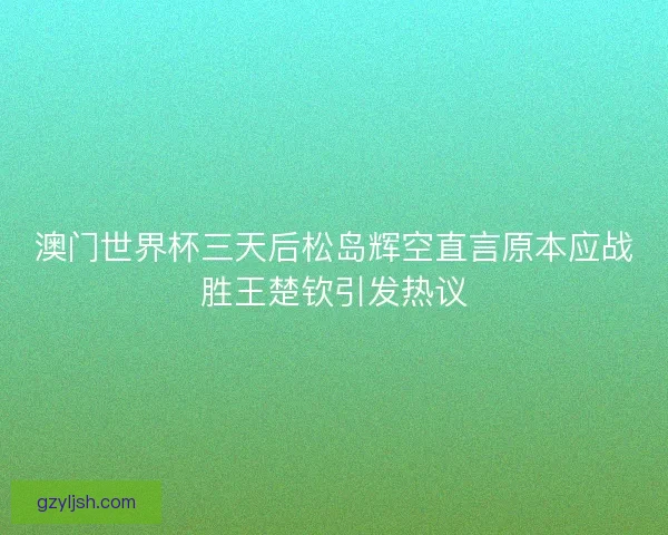 澳门世界杯三天后松岛辉空直言原本应战胜王楚钦引发热议