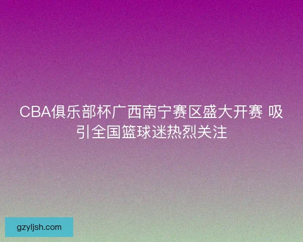 CBA俱乐部杯广西南宁赛区盛大开赛 吸引全国篮球迷热烈关注 CBA俱乐部杯广西南宁赛区盛大开赛 吸引全国篮球迷热烈关注